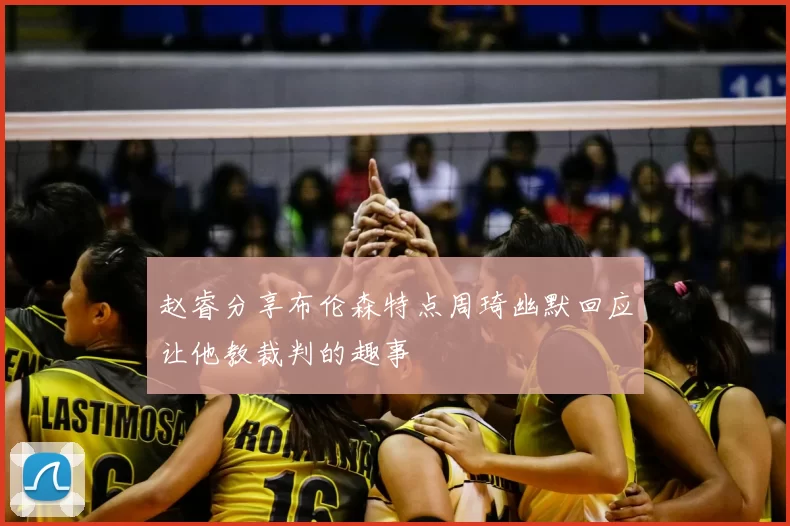 赵睿分享布伦森特点周琦幽默回应让他教裁判的趣事