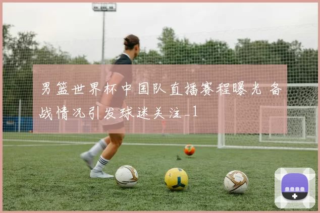 男篮世界杯中国队直播赛程曝光 备战情况引发球迷关注_1