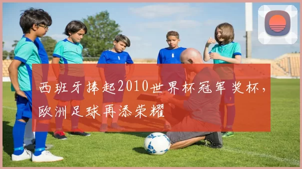 西班牙捧起2010世界杯冠军奖杯，欧洲足球再添荣耀