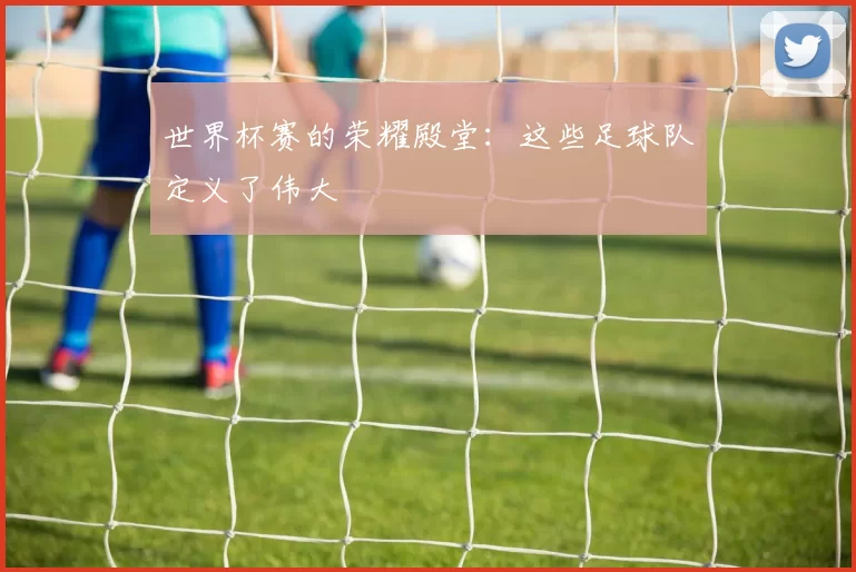 世界杯赛的荣耀殿堂：这些足球队定义了伟大