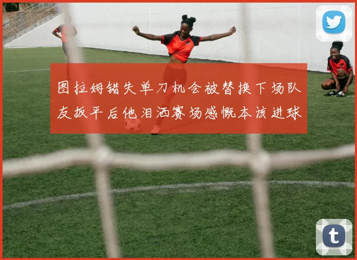 图拉姆错失单刀机会被替换下场队友扳平后他泪洒赛场感慨本该进球