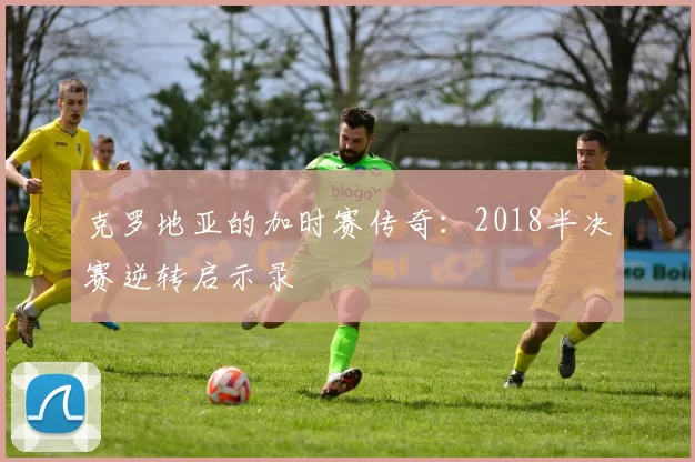 克罗地亚的加时赛传奇：2018半决赛逆转启示录