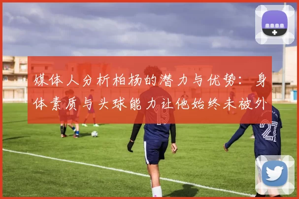 媒体人分析柏杨的潜力与优势:身体素质与头球能力让他始终未被外教放弃