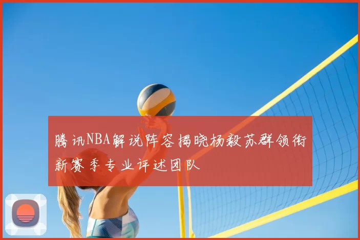 腾讯NBA解说阵容揭晓杨毅苏群领衔新赛季专业评述团队