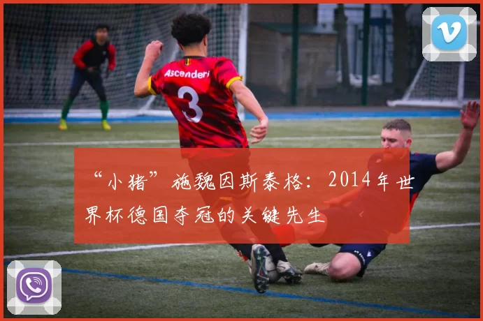 “小猪”施魏因斯泰格：2014年世界杯德国夺冠的关键先生