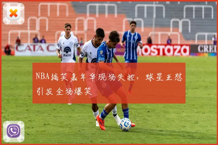 NBA搞笑嘉年华现场失控，球星互怼引发全场爆笑