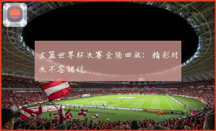 女篮世界杯决赛全场回放：精彩对决不容错过