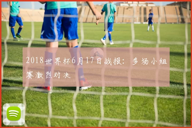 2018世界杯6月17日战报：多场小组赛激烈对决