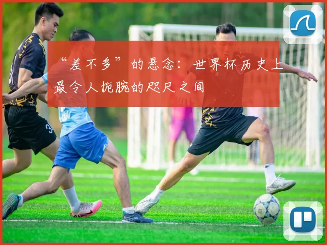 “差不多”的悬念：世界杯历史上最令人扼腕的咫尺之间
