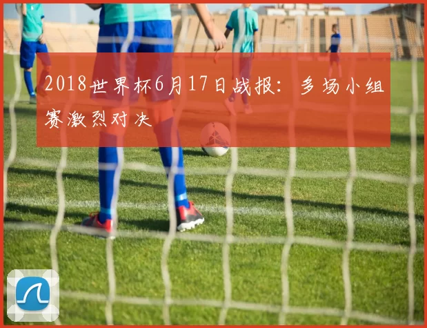 2018世界杯6月17日战报：多场小组赛激烈对决