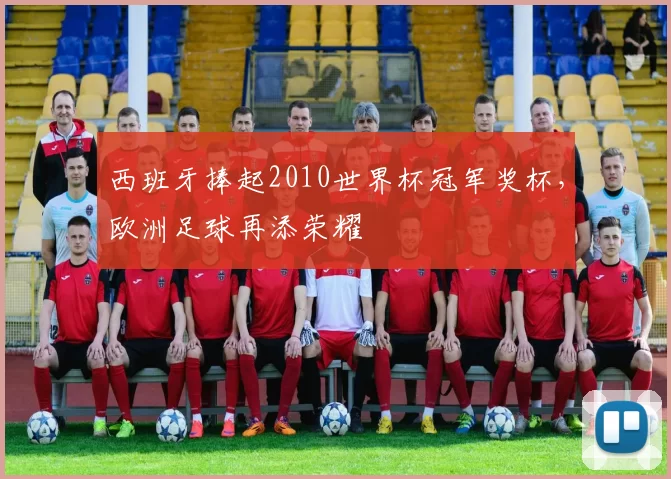 西班牙捧起2010世界杯冠军奖杯，欧洲足球再添荣耀