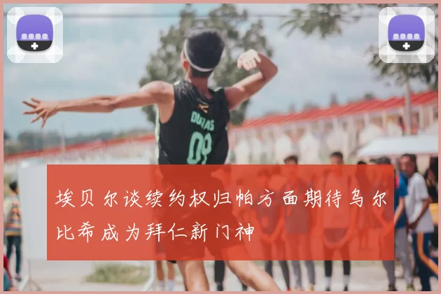 埃贝尔谈续约权归帕方面期待乌尔比希成为拜仁新门神