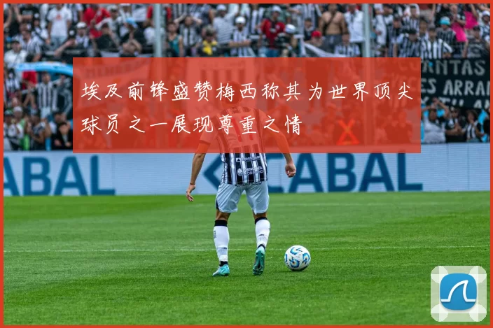 埃及前锋盛赞梅西称其为世界顶尖球员之一展现尊重之情