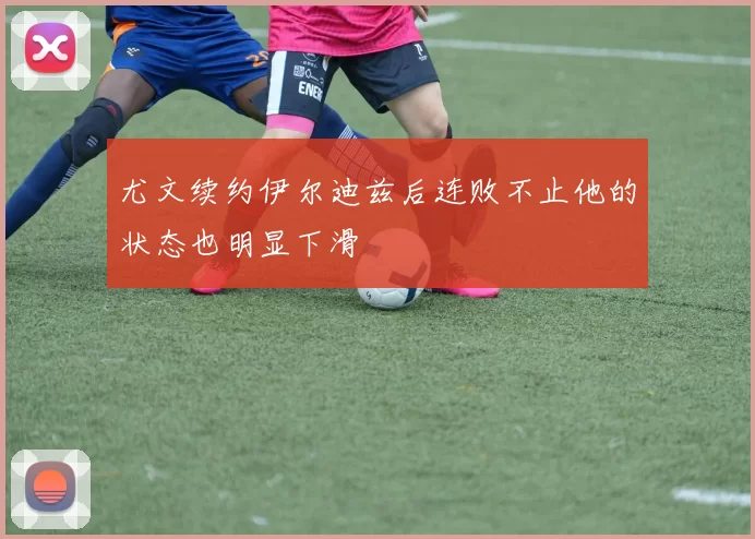 尤文续约伊尔迪兹后连败不止他的状态也明显下滑