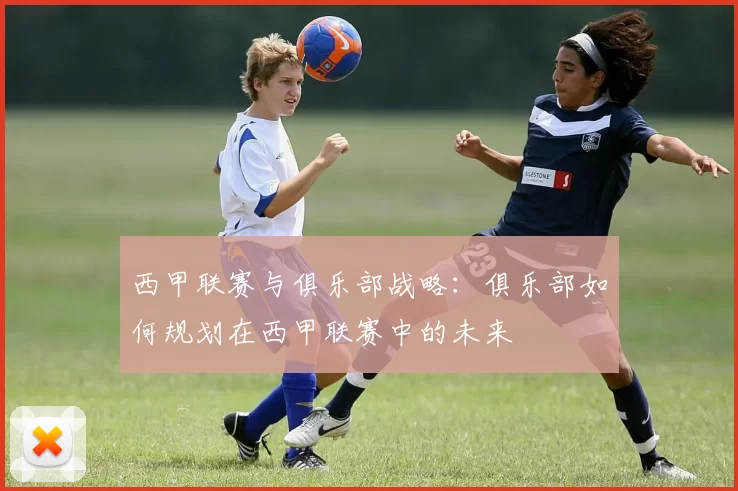 西甲联赛与俱乐部战略：俱乐部如何规划在西甲联赛中的未来
