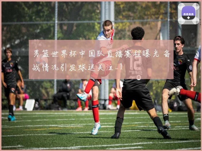 男篮世界杯中国队直播赛程曝光 备战情况引发球迷关注_1