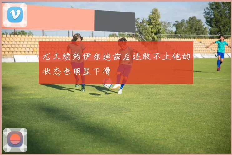 尤文续约伊尔迪兹后连败不止他的状态也明显下滑