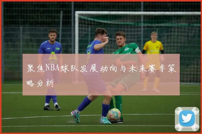 聚焦NBA球队发展动向与未来赛季策略分析