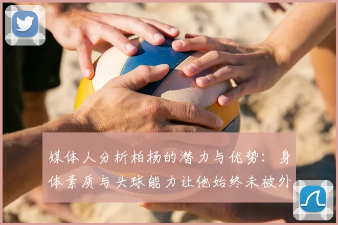 媒体人分析柏杨的潜力与优势:身体素质与头球能力让他始终未被外教放弃