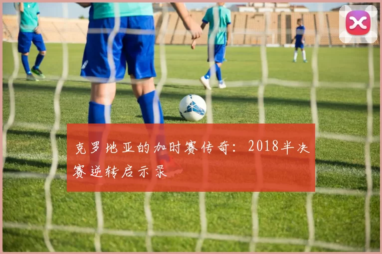 克罗地亚的加时赛传奇：2018半决赛逆转启示录