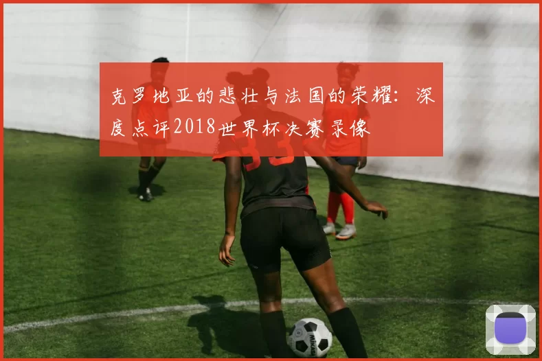 克罗地亚的悲壮与法国的荣耀：深度点评2018世界杯决赛录像