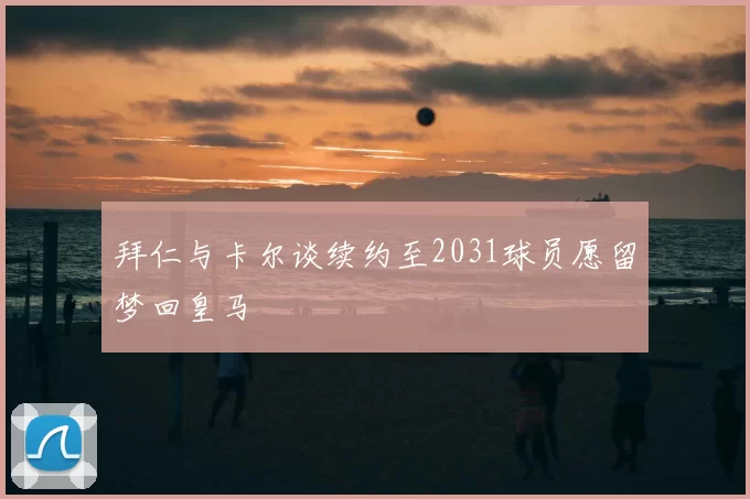 拜仁与卡尔谈续约至2031球员愿留梦回皇马