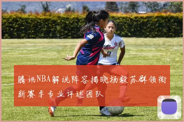 腾讯NBA解说阵容揭晓杨毅苏群领衔新赛季专业评述团队