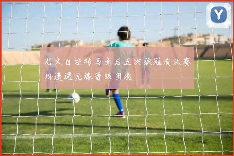 尤文自逆转马竞后五次欧冠淘汰赛均遭遇无缘晋级困境